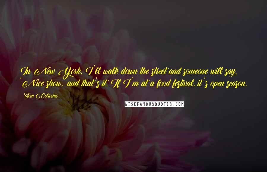 Tom Colicchio Quotes: In New York, I'll walk down the street and someone will say, 'Nice show,' and that's it. If I'm at a food festival, it's open season.