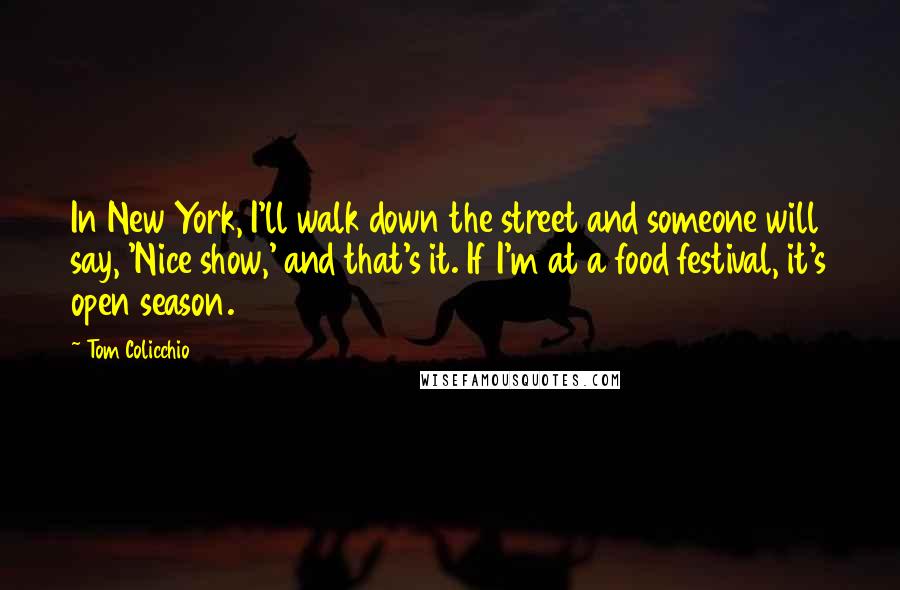 Tom Colicchio Quotes: In New York, I'll walk down the street and someone will say, 'Nice show,' and that's it. If I'm at a food festival, it's open season.