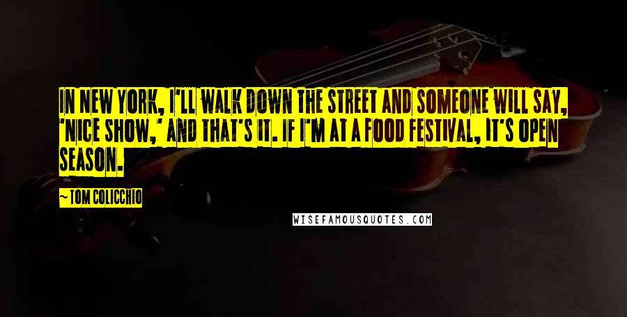 Tom Colicchio Quotes: In New York, I'll walk down the street and someone will say, 'Nice show,' and that's it. If I'm at a food festival, it's open season.