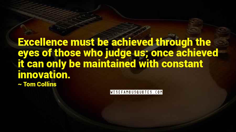 Tom Collins Quotes: Excellence must be achieved through the eyes of those who judge us; once achieved it can only be maintained with constant innovation.