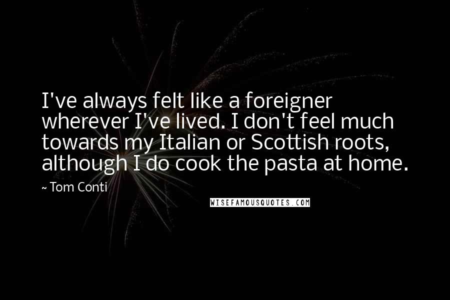 Tom Conti Quotes: I've always felt like a foreigner wherever I've lived. I don't feel much towards my Italian or Scottish roots, although I do cook the pasta at home.