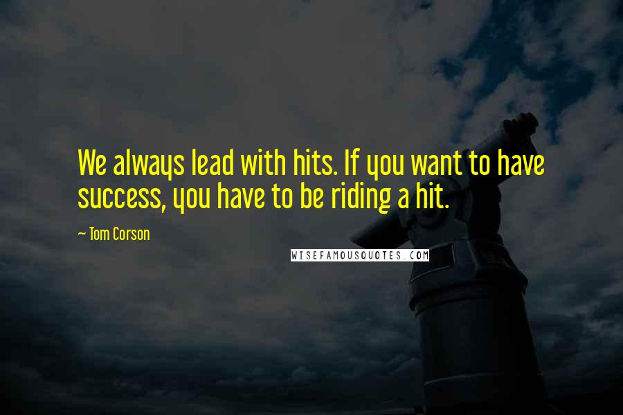Tom Corson Quotes: We always lead with hits. If you want to have success, you have to be riding a hit.