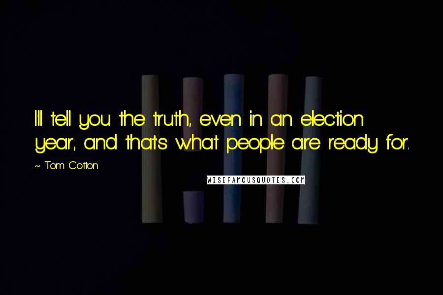 Tom Cotton Quotes: I'll tell you the truth, even in an election year, and that's what people are ready for.