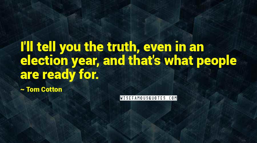 Tom Cotton Quotes: I'll tell you the truth, even in an election year, and that's what people are ready for.