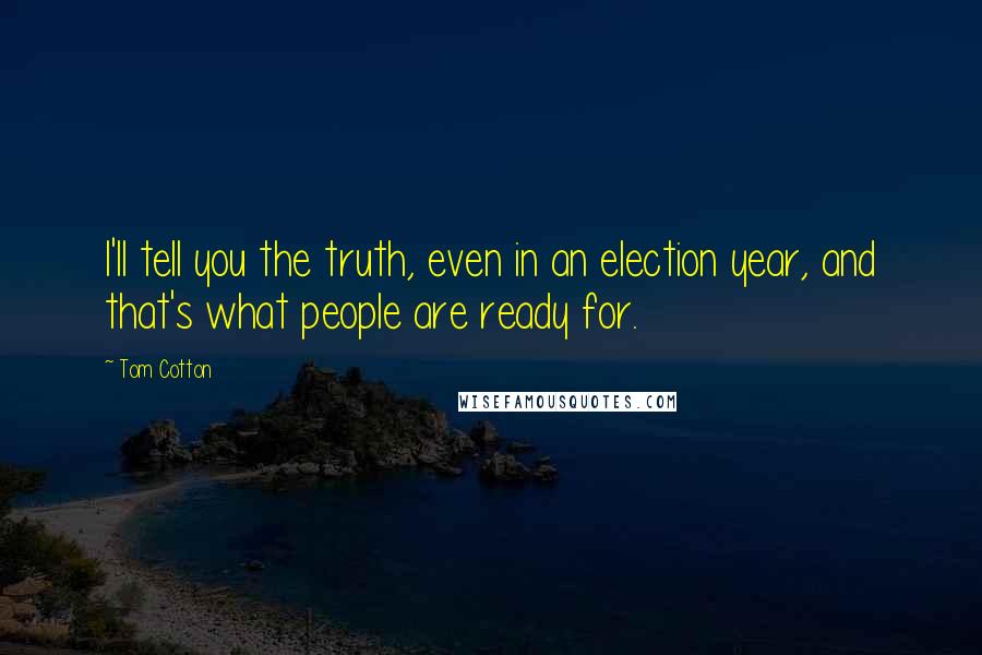 Tom Cotton Quotes: I'll tell you the truth, even in an election year, and that's what people are ready for.