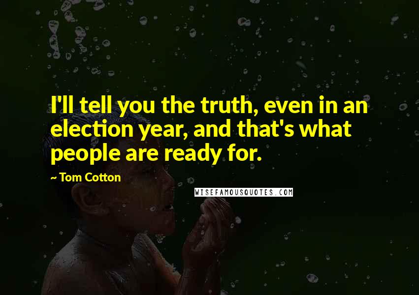 Tom Cotton Quotes: I'll tell you the truth, even in an election year, and that's what people are ready for.