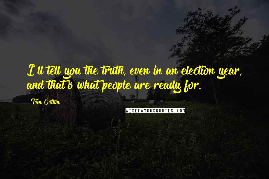Tom Cotton Quotes: I'll tell you the truth, even in an election year, and that's what people are ready for.