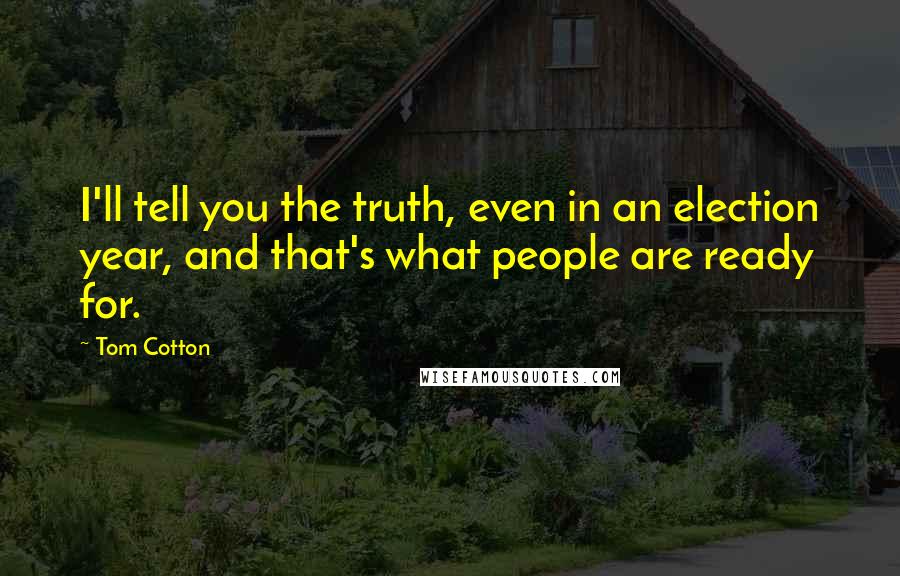 Tom Cotton Quotes: I'll tell you the truth, even in an election year, and that's what people are ready for.