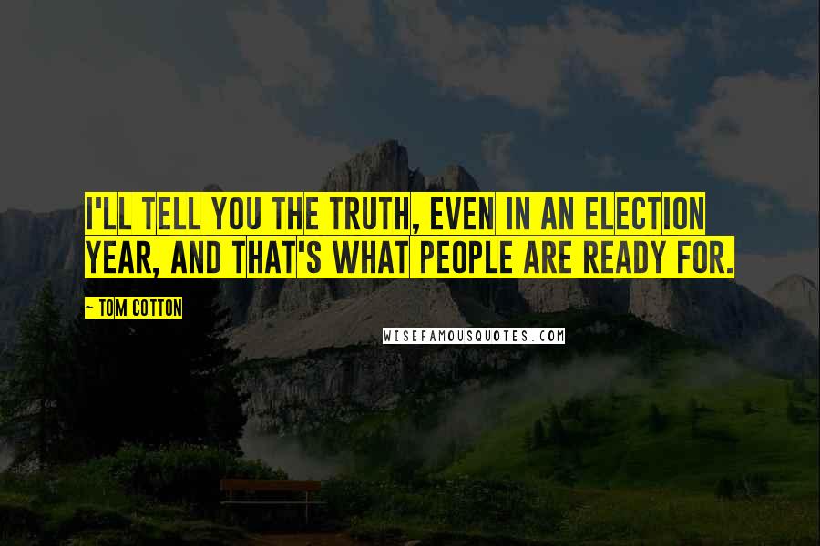 Tom Cotton Quotes: I'll tell you the truth, even in an election year, and that's what people are ready for.