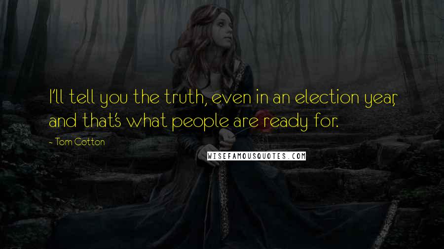 Tom Cotton Quotes: I'll tell you the truth, even in an election year, and that's what people are ready for.