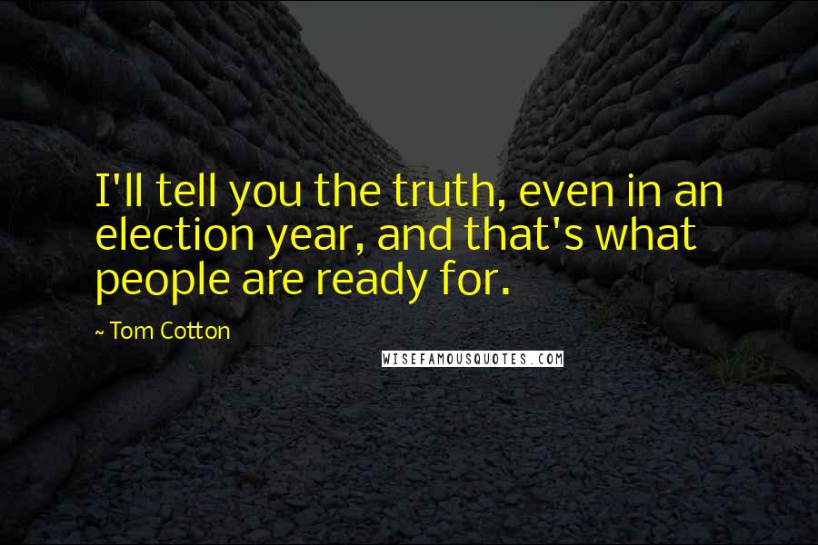 Tom Cotton Quotes: I'll tell you the truth, even in an election year, and that's what people are ready for.