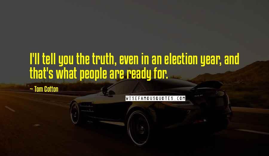 Tom Cotton Quotes: I'll tell you the truth, even in an election year, and that's what people are ready for.