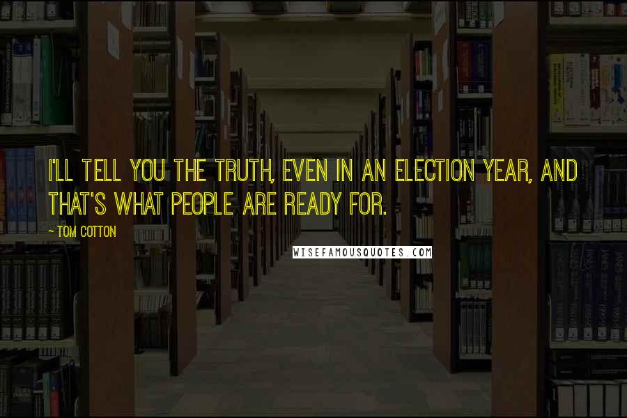 Tom Cotton Quotes: I'll tell you the truth, even in an election year, and that's what people are ready for.