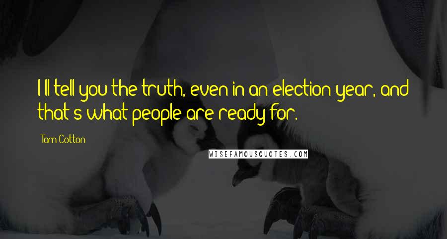 Tom Cotton Quotes: I'll tell you the truth, even in an election year, and that's what people are ready for.