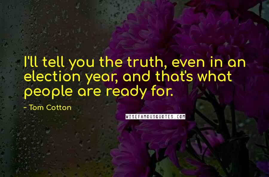 Tom Cotton Quotes: I'll tell you the truth, even in an election year, and that's what people are ready for.