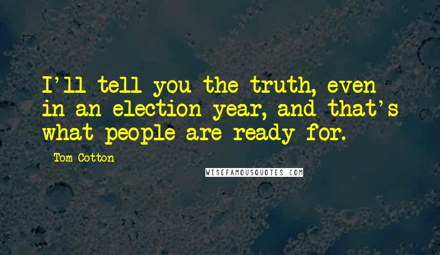 Tom Cotton Quotes: I'll tell you the truth, even in an election year, and that's what people are ready for.