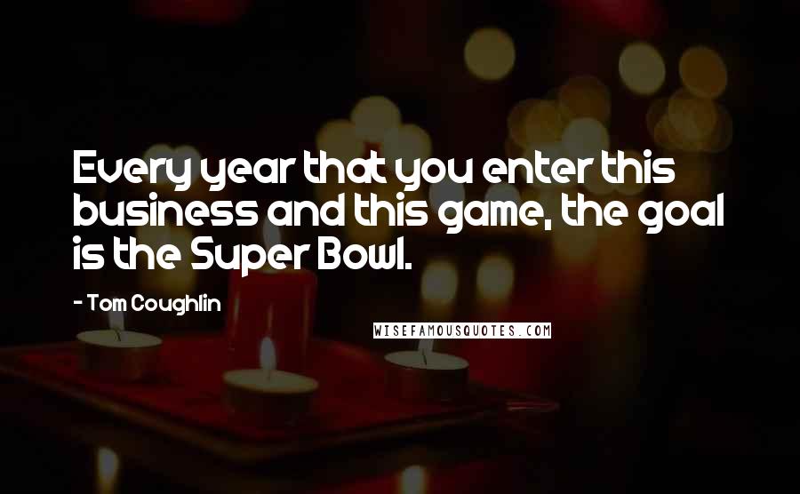 Tom Coughlin Quotes: Every year that you enter this business and this game, the goal is the Super Bowl.