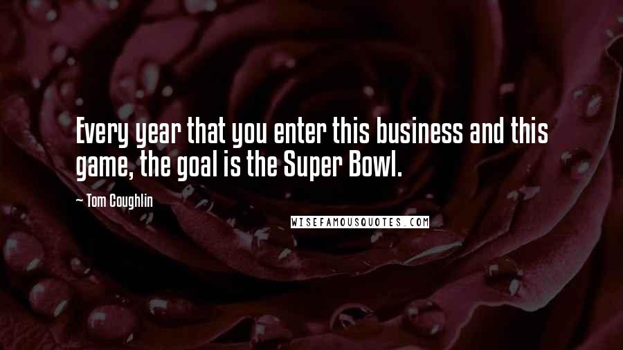 Tom Coughlin Quotes: Every year that you enter this business and this game, the goal is the Super Bowl.