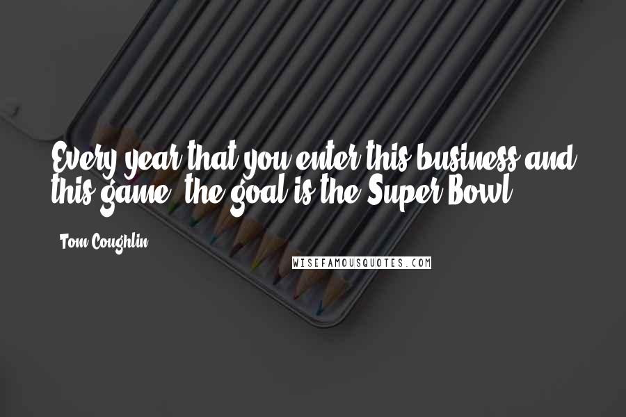 Tom Coughlin Quotes: Every year that you enter this business and this game, the goal is the Super Bowl.