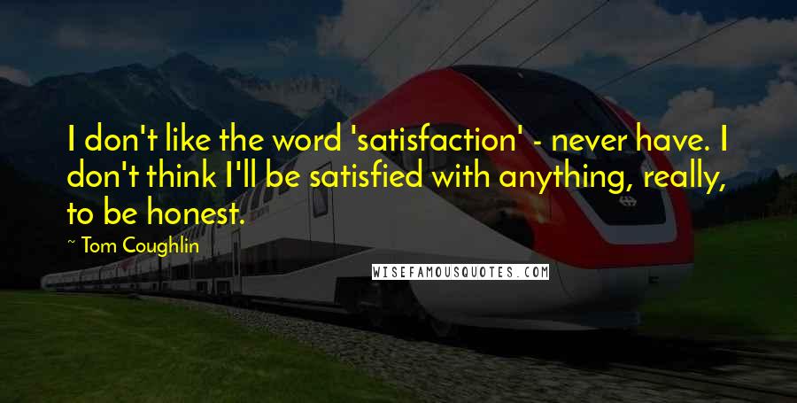 Tom Coughlin Quotes: I don't like the word 'satisfaction' - never have. I don't think I'll be satisfied with anything, really, to be honest.