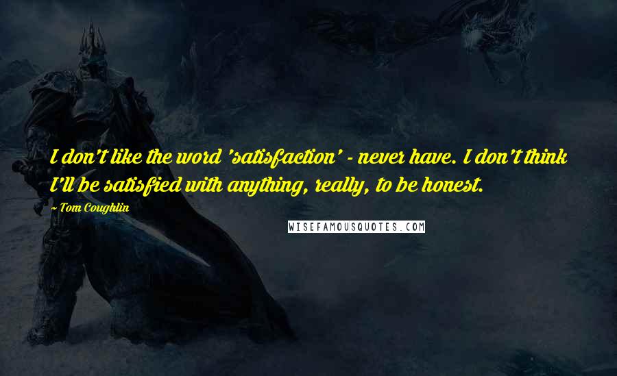 Tom Coughlin Quotes: I don't like the word 'satisfaction' - never have. I don't think I'll be satisfied with anything, really, to be honest.