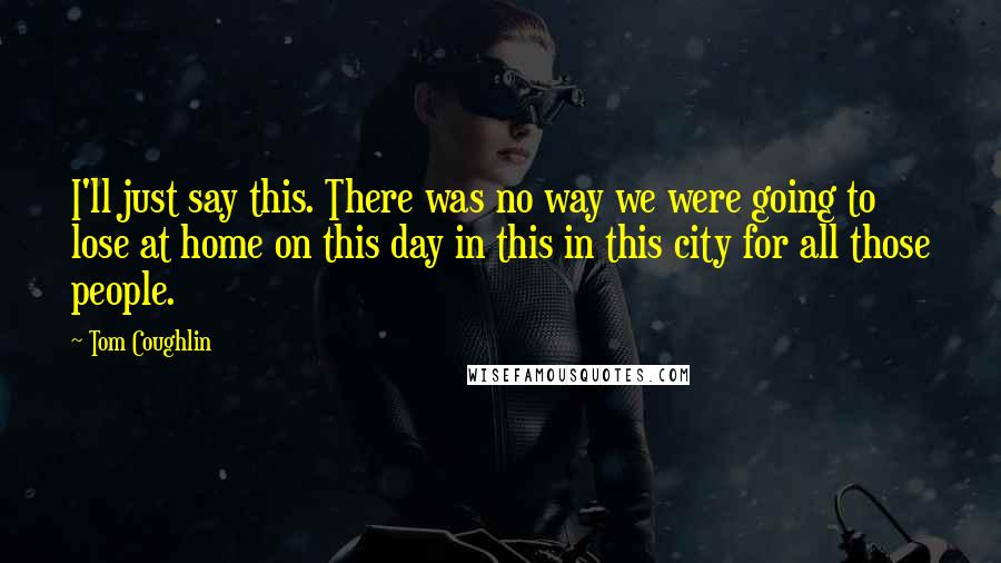 Tom Coughlin Quotes: I'll just say this. There was no way we were going to lose at home on this day in this in this city for all those people.