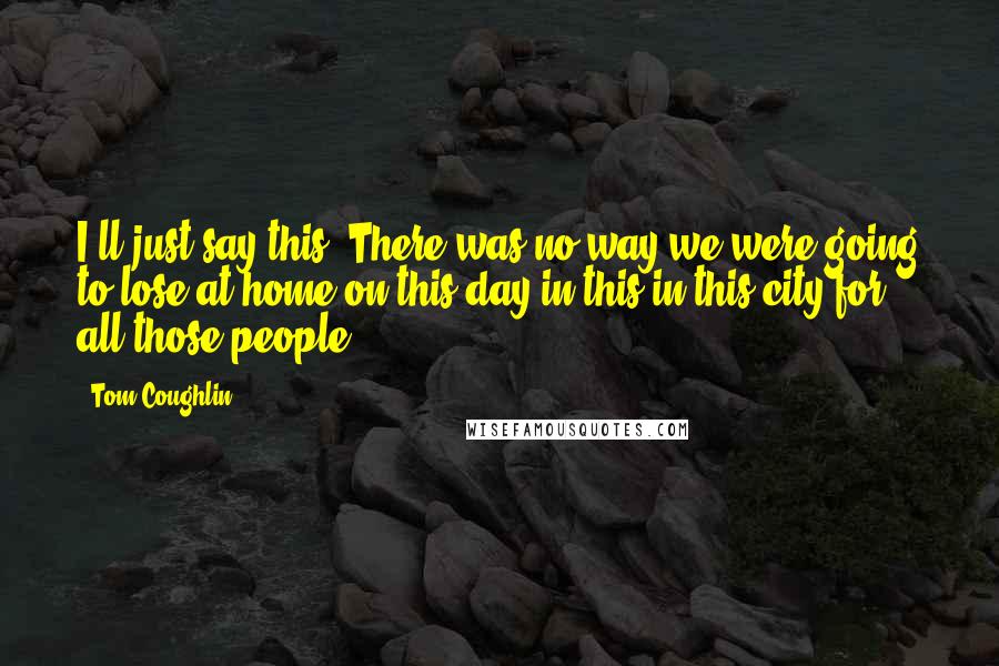 Tom Coughlin Quotes: I'll just say this. There was no way we were going to lose at home on this day in this in this city for all those people.