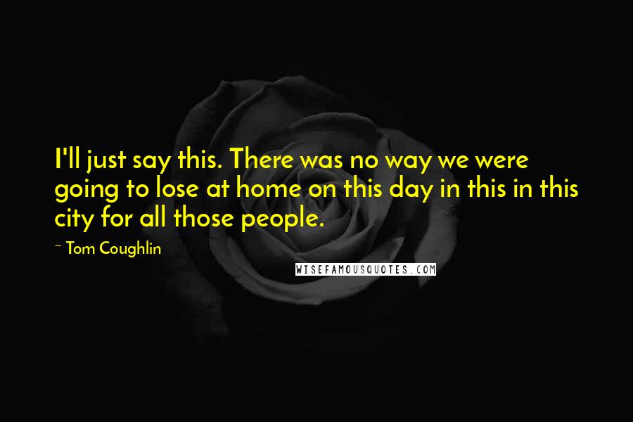 Tom Coughlin Quotes: I'll just say this. There was no way we were going to lose at home on this day in this in this city for all those people.