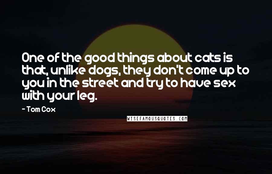 Tom Cox Quotes: One of the good things about cats is that, unlike dogs, they don't come up to you in the street and try to have sex with your leg.