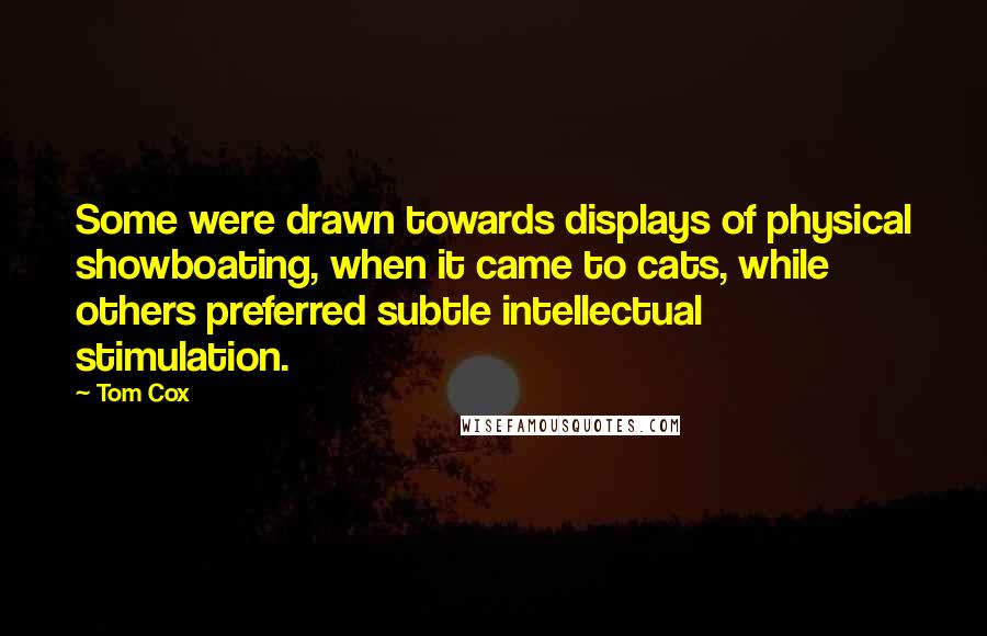 Tom Cox Quotes: Some were drawn towards displays of physical showboating, when it came to cats, while others preferred subtle intellectual stimulation.