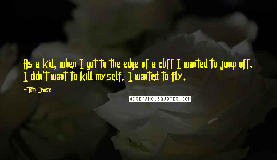 Tom Cruise Quotes: As a kid, when I got to the edge of a cliff I wanted to jump off. I didn't want to kill myself. I wanted to fly.