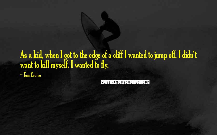 Tom Cruise Quotes: As a kid, when I got to the edge of a cliff I wanted to jump off. I didn't want to kill myself. I wanted to fly.