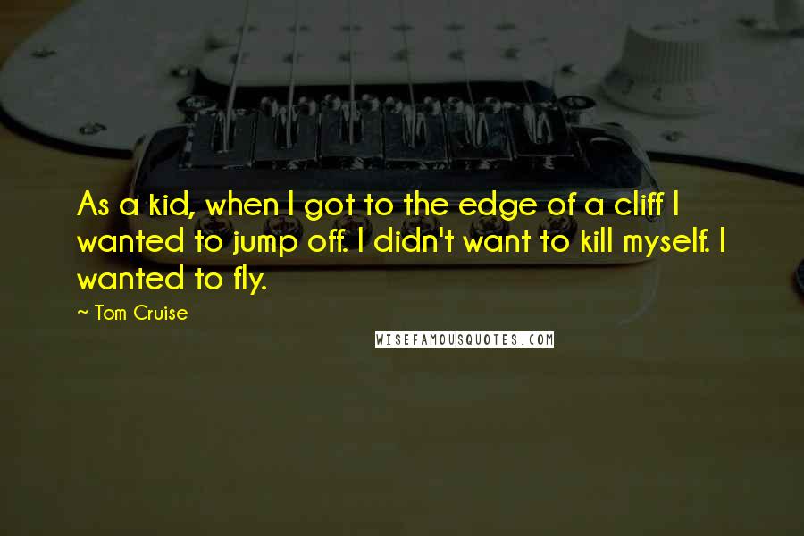 Tom Cruise Quotes: As a kid, when I got to the edge of a cliff I wanted to jump off. I didn't want to kill myself. I wanted to fly.