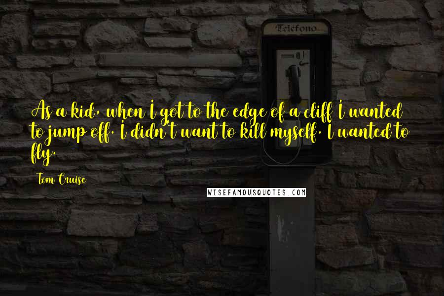 Tom Cruise Quotes: As a kid, when I got to the edge of a cliff I wanted to jump off. I didn't want to kill myself. I wanted to fly.