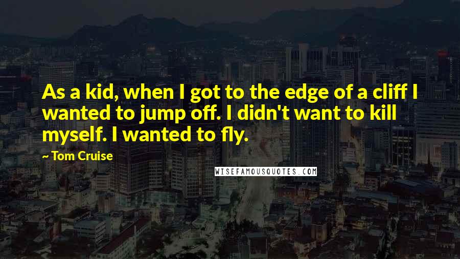 Tom Cruise Quotes: As a kid, when I got to the edge of a cliff I wanted to jump off. I didn't want to kill myself. I wanted to fly.