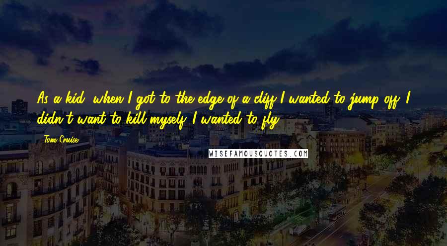 Tom Cruise Quotes: As a kid, when I got to the edge of a cliff I wanted to jump off. I didn't want to kill myself. I wanted to fly.