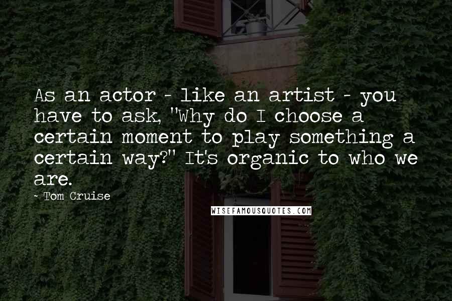 Tom Cruise Quotes: As an actor - like an artist - you have to ask, "Why do I choose a certain moment to play something a certain way?" It's organic to who we are.