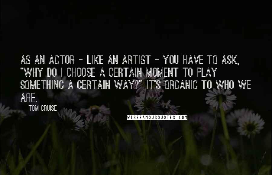 Tom Cruise Quotes: As an actor - like an artist - you have to ask, "Why do I choose a certain moment to play something a certain way?" It's organic to who we are.