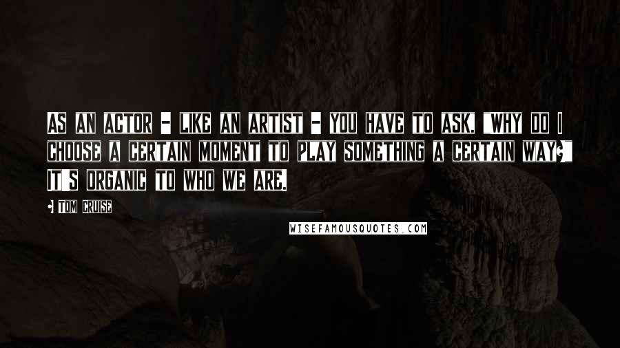 Tom Cruise Quotes: As an actor - like an artist - you have to ask, "Why do I choose a certain moment to play something a certain way?" It's organic to who we are.