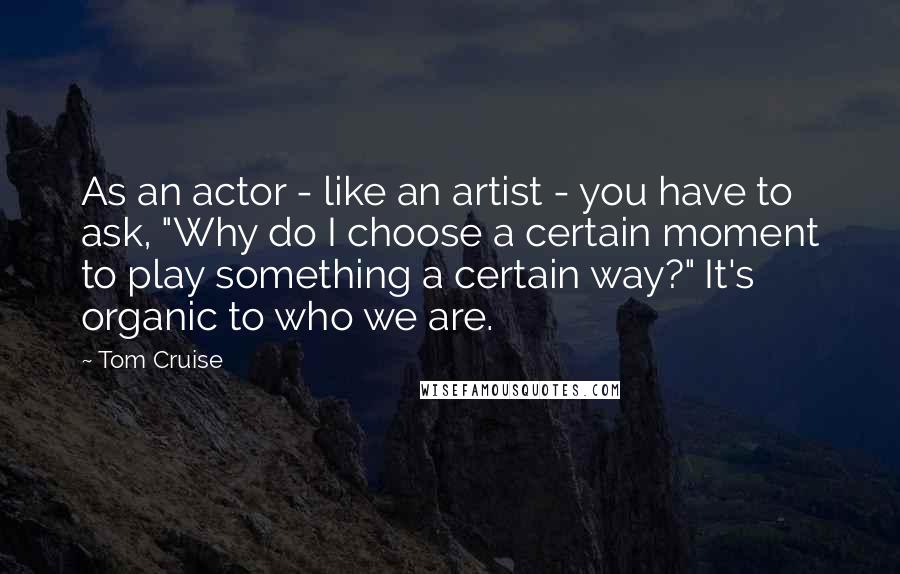 Tom Cruise Quotes: As an actor - like an artist - you have to ask, "Why do I choose a certain moment to play something a certain way?" It's organic to who we are.