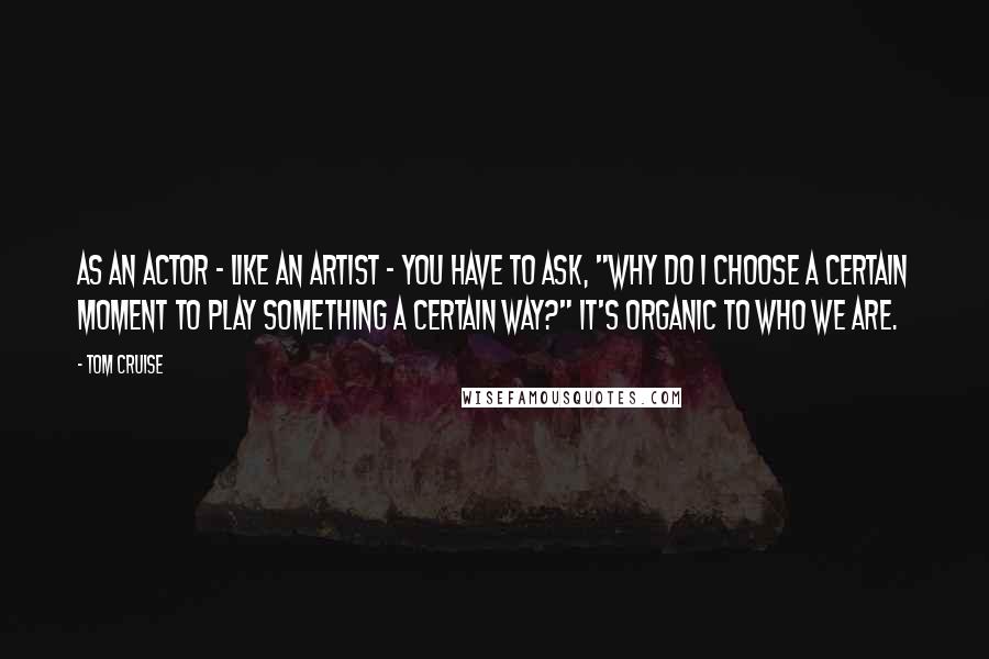 Tom Cruise Quotes: As an actor - like an artist - you have to ask, "Why do I choose a certain moment to play something a certain way?" It's organic to who we are.