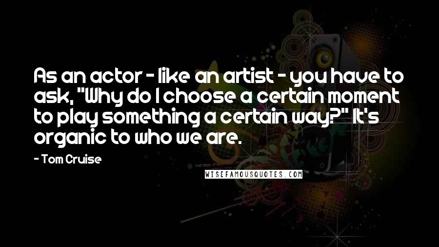 Tom Cruise Quotes: As an actor - like an artist - you have to ask, "Why do I choose a certain moment to play something a certain way?" It's organic to who we are.