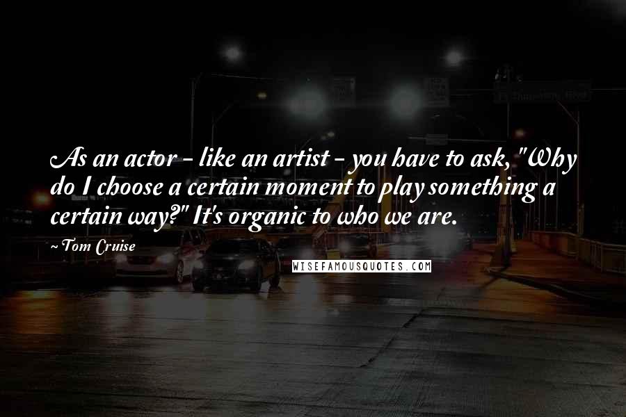 Tom Cruise Quotes: As an actor - like an artist - you have to ask, "Why do I choose a certain moment to play something a certain way?" It's organic to who we are.