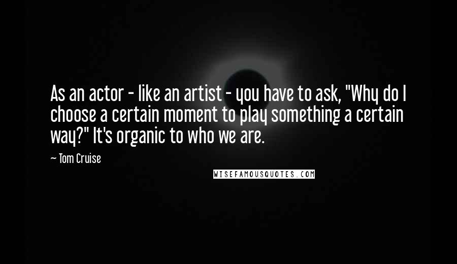 Tom Cruise Quotes: As an actor - like an artist - you have to ask, "Why do I choose a certain moment to play something a certain way?" It's organic to who we are.