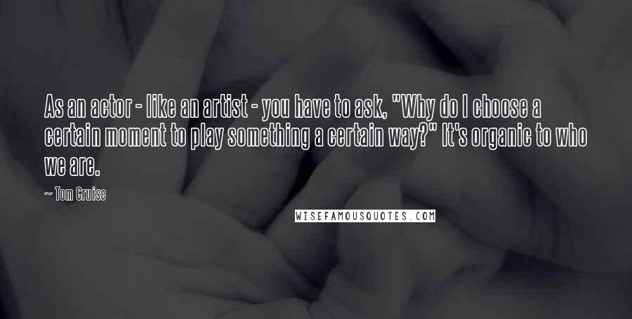 Tom Cruise Quotes: As an actor - like an artist - you have to ask, "Why do I choose a certain moment to play something a certain way?" It's organic to who we are.