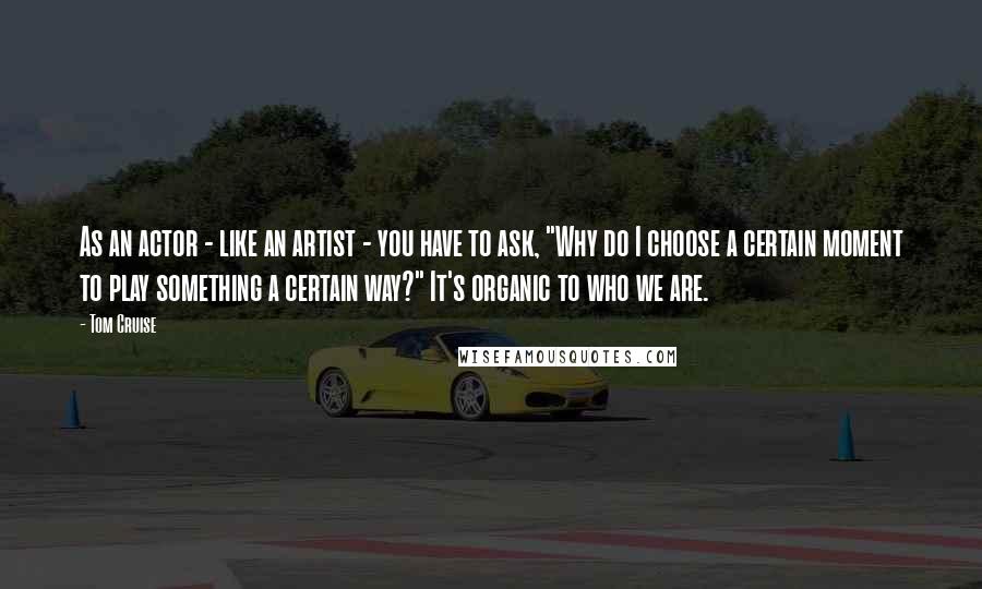 Tom Cruise Quotes: As an actor - like an artist - you have to ask, "Why do I choose a certain moment to play something a certain way?" It's organic to who we are.