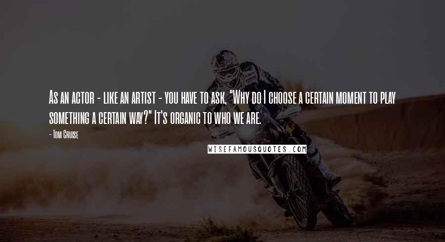 Tom Cruise Quotes: As an actor - like an artist - you have to ask, "Why do I choose a certain moment to play something a certain way?" It's organic to who we are.