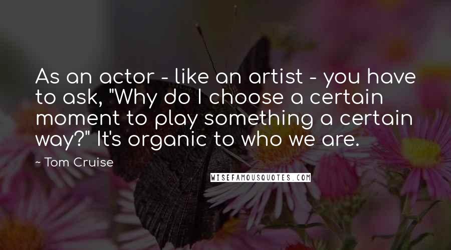 Tom Cruise Quotes: As an actor - like an artist - you have to ask, "Why do I choose a certain moment to play something a certain way?" It's organic to who we are.