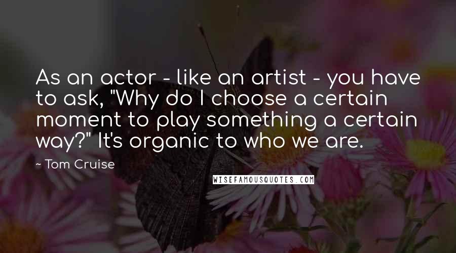 Tom Cruise Quotes: As an actor - like an artist - you have to ask, "Why do I choose a certain moment to play something a certain way?" It's organic to who we are.