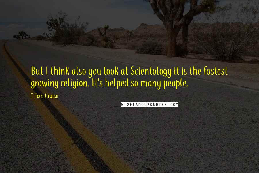 Tom Cruise Quotes: But I think also you look at Scientology it is the fastest growing religion. It's helped so many people.